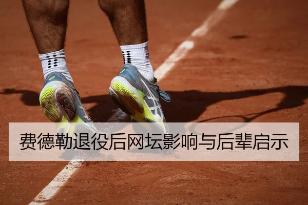 费德勒退役后网坛影响与后辈启示